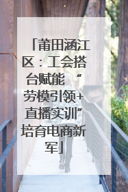 莆田涵江区：工会搭台赋能 “劳模引领+直播实训”培育电商新军