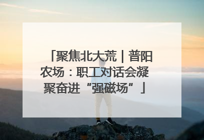 聚焦北大荒｜普阳农场：职工对话会凝聚奋进“强磁场”