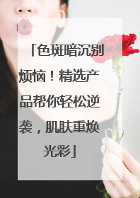 色斑暗沉别烦恼！精选产品帮你轻松逆袭，肌肤重焕光彩