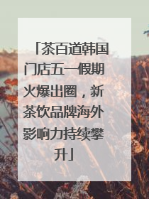 茶百道韩国门店五一假期火爆出圈，新茶饮品牌海外影响力持续攀升