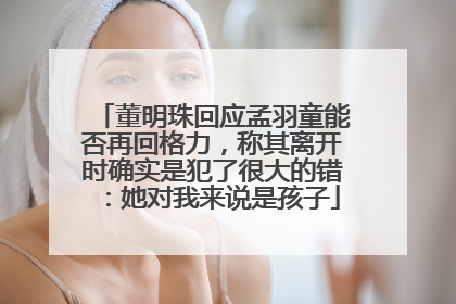 董明珠回应孟羽童能否再回格力，称其离开时确实是犯了很大的错：她对我来说是孩子