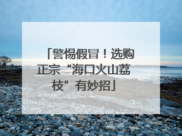 警惕假冒！选购正宗“海口火山荔枝”有妙招