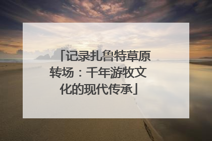 记录扎鲁特草原转场：千年游牧文化的现代传承
