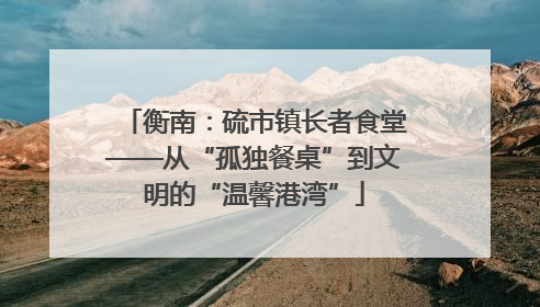 衡南：硫市镇长者食堂——从“孤独餐桌”到文明的“温馨港湾”