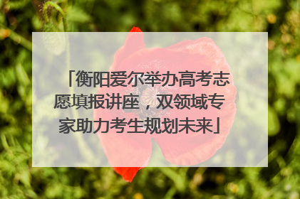 衡阳爱尔举办高考志愿填报讲座，双领域专家助力考生规划未来