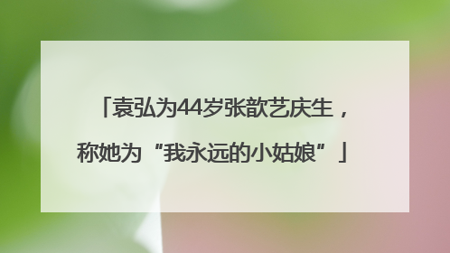 袁弘为44岁张歆艺庆生，称她为“我永远的小姑娘”