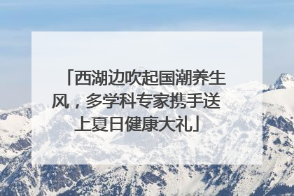 西湖边吹起国潮养生风，多学科专家携手送上夏日健康大礼