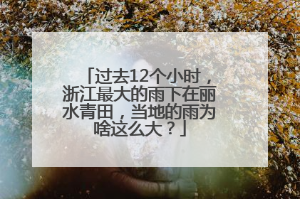 过去12个小时，浙江最大的雨下在丽水青田，当地的雨为啥这么大？