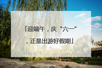 迎端午，庆“六一”，正是出游好假期