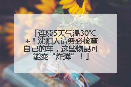 连续5天气温30℃+！沈阳人请务必检查自己的车，这些物品可能变“炸弹”！