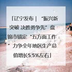 辽宁发布｜“振兴新突破 决胜勇争先”盘锦市锚定“五方面工作”力争全年地区生产总值增长5.5%左右