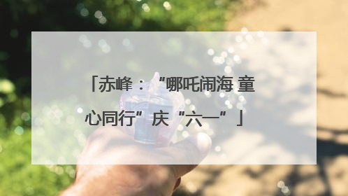 赤峰：“哪吒闹海 童心同行”庆“六一”