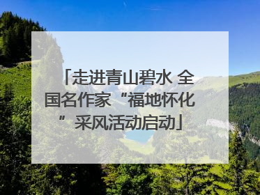 走进青山碧水 全国名作家“福地怀化”采风活动启动
