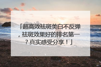 超高效祛斑美白不反弹，祛斑效果好的排名第一？真实感受分享！