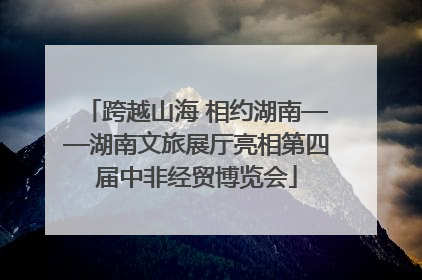 跨越山海 相约湖南——湖南文旅展厅亮相第四届中非经贸博览会