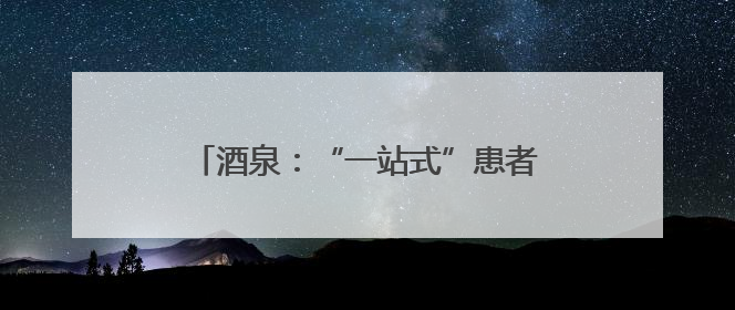 酒泉：“一站式”患者服务中心，让看病从“多头跑”到“一扇门”