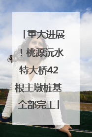 重大进展！桃源沅水特大桥42根主墩桩基全部完工