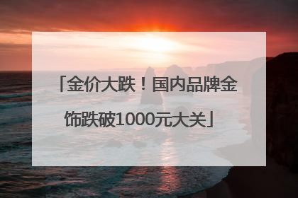 金价大跌！国内品牌金饰跌破1000元大关