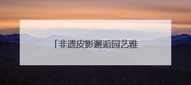 非遗皮影邂逅园艺雅韵，顺义公园演绎家门口的“诗与远方”