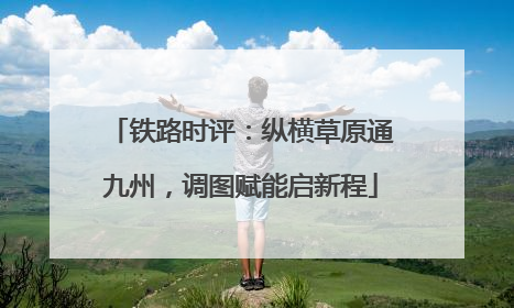 铁路时评：纵横草原通九州，调图赋能启新程