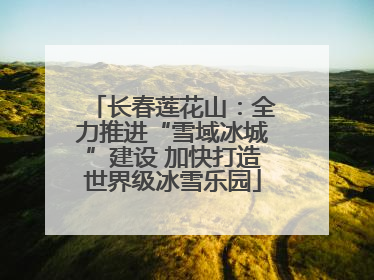 长春莲花山：全力推进“雪域冰城”建设 加快打造世界级冰雪乐园