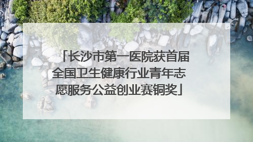 长沙市第一医院获首届全国卫生健康行业青年志愿服务公益创业赛铜奖