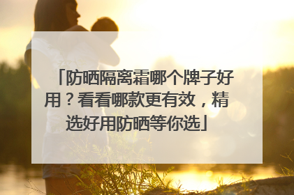 防晒隔离霜哪个牌子好用？看看哪款更有效，精选好用防晒等你选