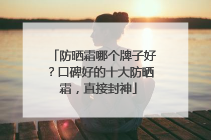 防晒霜哪个牌子好？口碑好的十大防晒霜，直接封神
