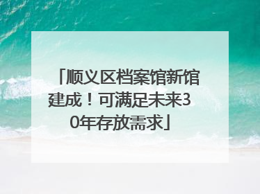 顺义区档案馆新馆建成！可满足未来30年存放需求