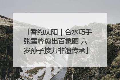 香约庆阳｜合水巧手张雪峰剪出百象图 六岁孙子接力非遗传承