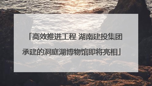 高效推进工程 湖南建投集团承建的洞庭湖博物馆即将亮相