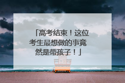 高考结束！这位考生最想做的事竟然是带孩子！