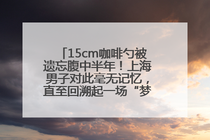 15cm咖啡勺被遗忘腹中半年！上海男子对此毫无记忆，直至回溯起一场“梦境”般的经历