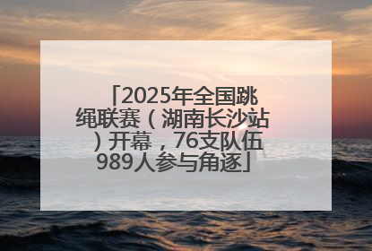 2025年全国跳绳联赛（湖南长沙站）开幕，76支队伍989人参与角逐