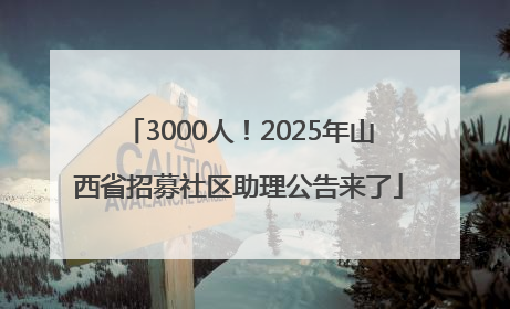 3000人！2025年山西省招募社区助理公告来了