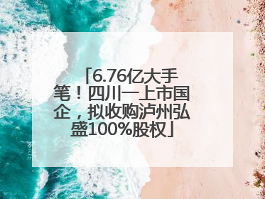 6.76亿大手笔！四川一上市国企，拟收购泸州弘盛100%股权
